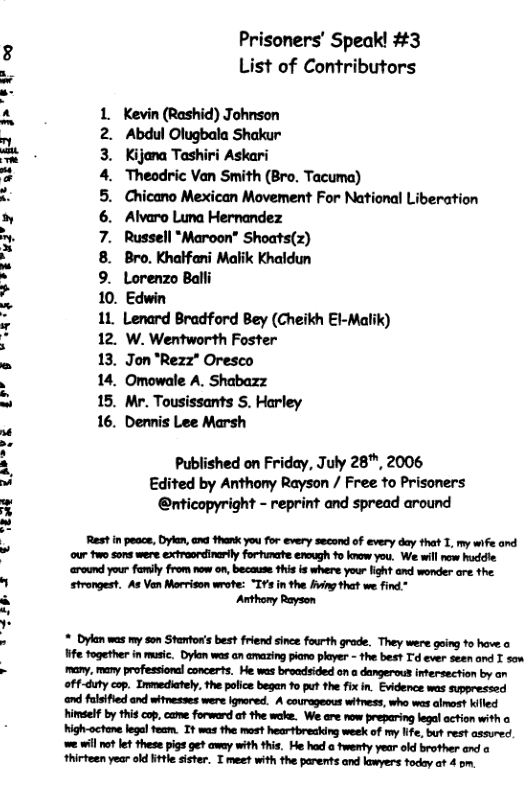 2T R TR VIR w2y Thabgpd > R A Prisoners’ Speak! #3 List of Contributors Kevin (Rashid) Johnson Abdul Olugbala Shakur Kijona Tashiri Askari ‘Theodric Van Smith (Bro. Tacuma) Chicano Mexican Movement For National Liberation Alvaro Luna Hernandez Russell *Maroon” Shoats(z) Bro. Knalfani Malik Khaldun Lorenzo Balli 10. Edwin 11. Lenard Bradford Bey (Cheikh El-Malik) 12. W. Wentworth Foster 13. Jon "Rezz" Oresco 14. Omowale A. Shabazz 15. Mr. Tousissants S. Harley 16. Dennis Lee Marsh CENFA AW~ Published on Friday, July 28", 2006 Edited by Anthony Rayson / Free to Prisoners @nticopyright - reprint and spread around Rest in peace, Dylen, ana thank you for every second of every day that 1, my wife and our two sons were extroordinrly forhmate enough o know you, W wil now huddie ‘around your family from now on, because this is where your light and wonder are the. strongest. As Vn Morrison wrote: “IY’s in the fing that we find.* Anthony Rayson * Dykan was my son Staor’s best friend since fourth grode. They were going o hove o e fogether in musi. Dykon was an amazing pian player - the bes? T’d ever seen and I son many, many professional concerts. He was broadsided on a dangerous intersection by an off-dty cop. Inmediately, the police began fo put the fix in. Evidence was suppressed end fulsified and witnesses were ignared. A couragecus wHness, who was almost illed il by thi cop,came forword ot the wake. We are now preparing legal action with o High-actane legal team. It was the most hearbreaking week of my lfe, st rest assured we wil ot et these pigs ge? away with this. He had a twenty year old brother end thirfeen year old ttle sister. T meet with the parents and lawyers foday at 4 o,